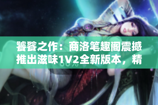 饕餮之作：商洛笔趣阁震撼推出滋味1V2全新版本，精彩升级等你来品味！