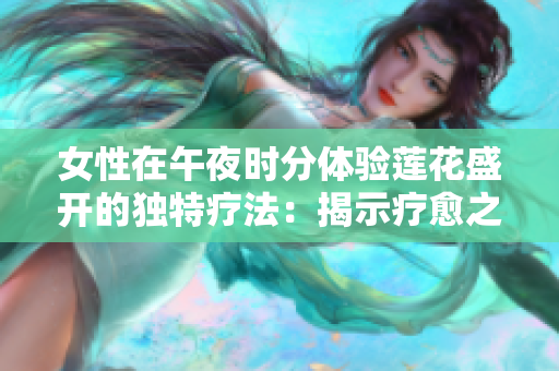 女性在午夜时分体验莲花盛开的独特疗法：揭示疗愈之旅中的秘密与神奇效果