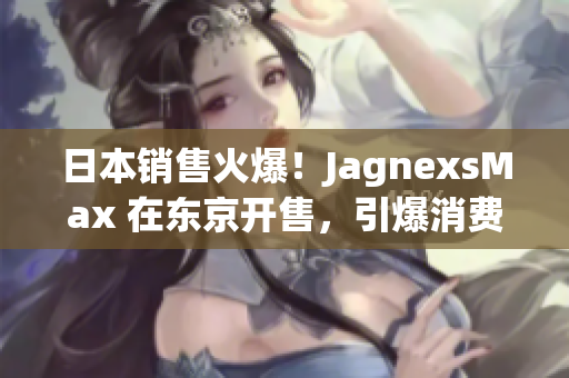 日本销售火爆！JagnexsMax 在东京开售，引爆消费热潮