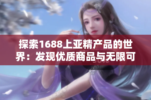 探索1688上亚精产品的世界：发现优质商品与无限可能