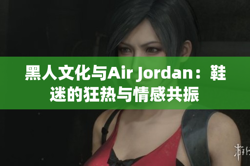 黑人文化与Air Jordan：鞋迷的狂热与情感共振