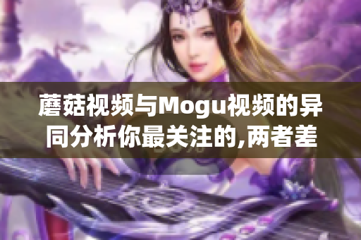 蘑菇视频与Mogu视频的异同分析你最关注的,两者差异大得多