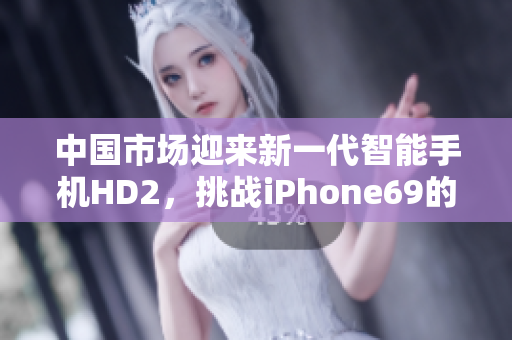 中国市场迎来新一代智能手机HD2，挑战iPhone69的地位