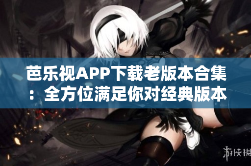 芭乐视APP下载老版本合集：全方位满足你对经典版本的需求