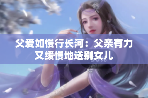 父爱如慢行长河：父亲有力又缓慢地送别女儿