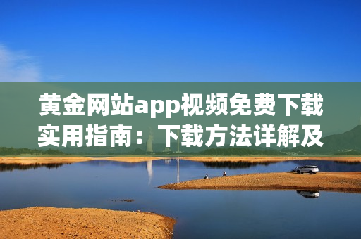 黄金网站app视频免费下载实用指南：下载方法详解及操作步骤分享