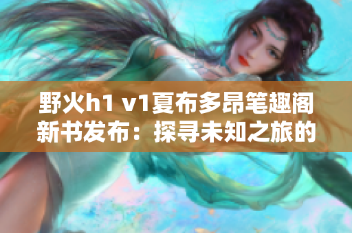 野火h1 v1夏布多昂笔趣阁新书发布：探寻未知之旅的精彩篇章