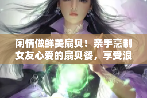 闲情做鲜美扇贝！亲手烹制女友心爱的扇贝餐，享受浪漫独特的美食体验！