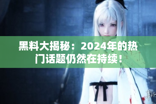 黑料大揭秘：2024年的热门话题仍然在持续！