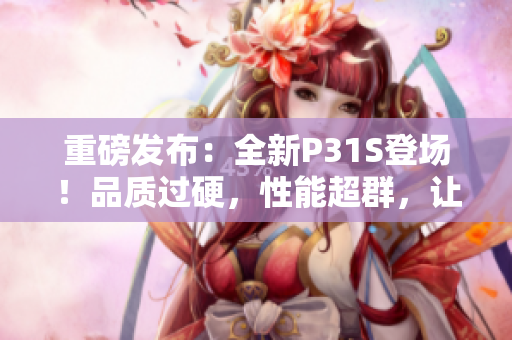 重磅发布：全新P31S登场！品质过硬，性能超群，让你尽享无与伦比的体验！