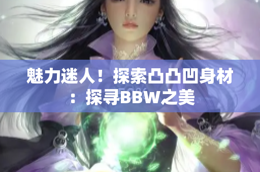 魅力迷人！探索凸凸凹身材：探寻BBW之美