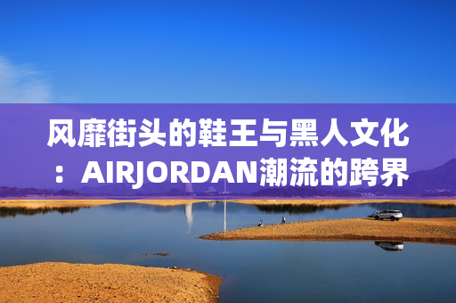 风靡街头的鞋王与黑人文化：AIRJORDAN潮流的跨界传奇