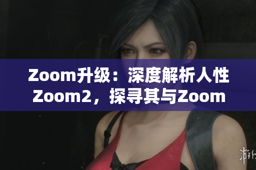 Zoom升级：深度解析人性Zoom2，探寻其与Zoom的区别