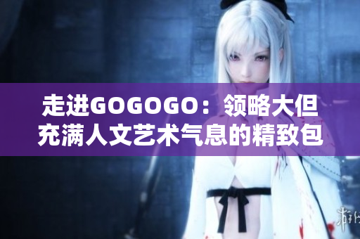 走进GOGOGO：领略大但充满人文艺术气息的精致包款