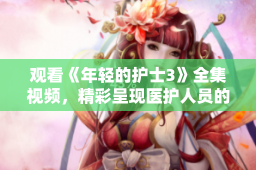 观看《年轻的护士3》全集视频，精彩呈现医护人员的成长与挑战