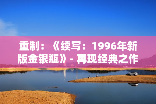 重制：《续写：1996年新版金银瓶》- 再现经典之作，瓶中情话再续新篇章