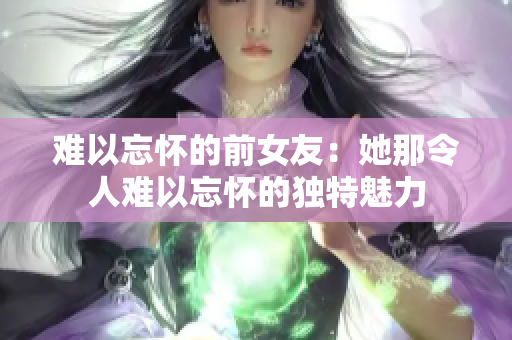 难以忘怀的前女友：她那令人难以忘怀的独特魅力