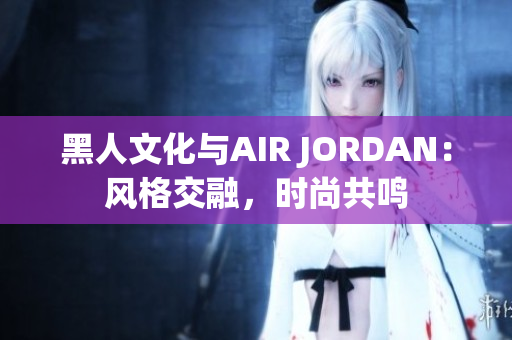 黑人文化与AIR JORDAN：风格交融，时尚共鸣