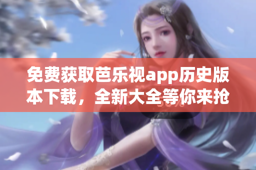 免费获取芭乐视app历史版本下载，全新大全等你来抢购