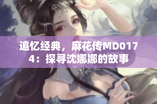 追忆经典，麻花传MD0174：探寻沈娜娜的故事