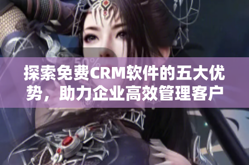 探索免费CRM软件的五大优势，助力企业高效管理客户关系