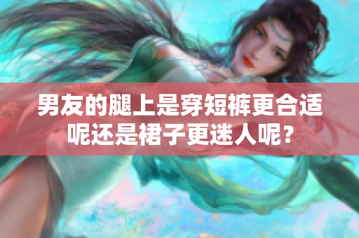 男友的腿上是穿短裤更合适呢还是裙子更迷人呢？