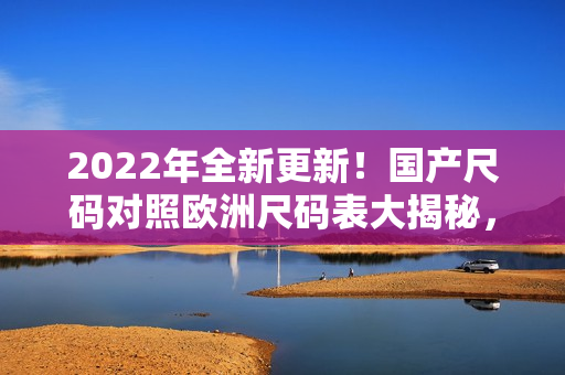 2022年全新更新！国产尺码对照欧洲尺码表大揭秘，尺码参考不容错过