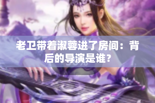 老卫带着淑蓉进了房间：背后的导演是谁？