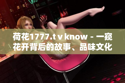 荷花1777.tⅴknow - 一窥花开背后的故事、品味文化的精髓