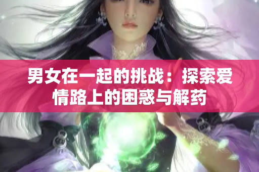 男女在一起的挑战：探索爱情路上的困惑与解药