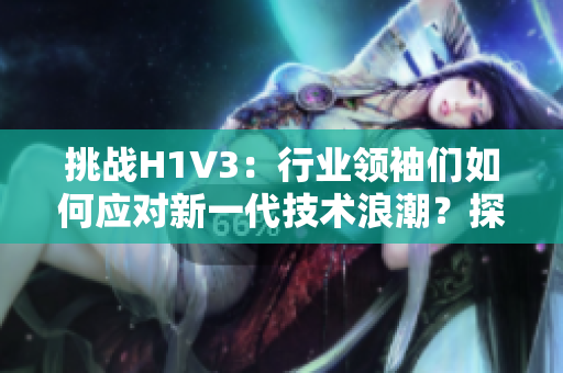 挑战H1V3：行业领袖们如何应对新一代技术浪潮？探索未来发展路径与应用前景