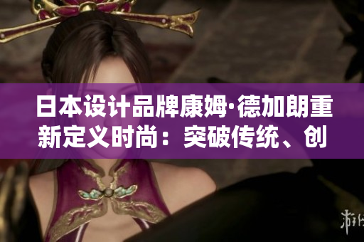 日本设计品牌康姆·德加朗重新定义时尚：突破传统、创新设计力，探索未来风尚