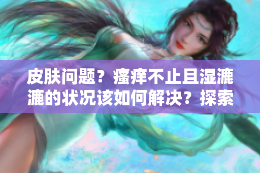 皮肤问题？瘙痒不止且湿漉漉的状况该如何解决？探索有效应对方法！