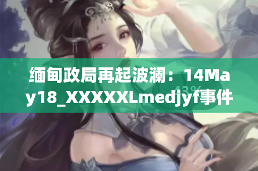 缅甸政局再起波澜：14May18_XXXXXLmedjyf事件引发新一轮动荡