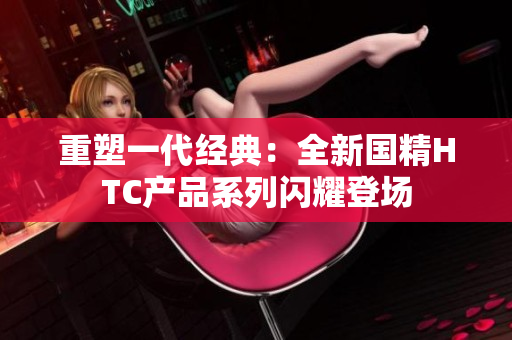 重塑一代经典：全新国精HTC产品系列闪耀登场