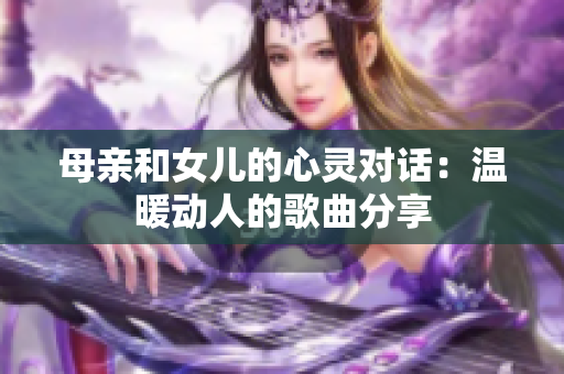 母亲和女儿的心灵对话：温暖动人的歌曲分享