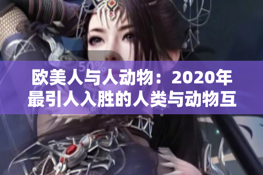 欧美人与人动物：2020年最引人入胜的人类与动物互动大揭秘