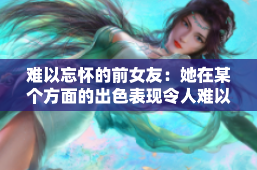 难以忘怀的前女友：她在某个方面的出色表现令人难以忘怀！