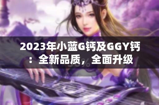 2023年小蓝G钙及GGY钙：全新品质，全面升级