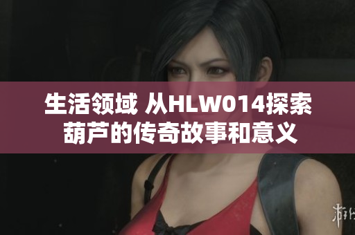 生活领域 从HLW014探索 葫芦的传奇故事和意义