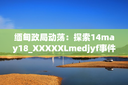 缅甸政局动荡：探索14may18_XXXXXLmedjyf事件的深层影响与未来走向