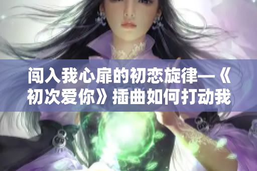 闯入我心扉的初恋旋律—《初次爱你》插曲如何打动我