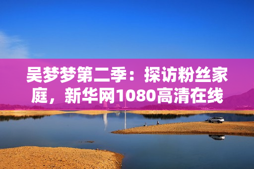 吴梦梦第二季：探访粉丝家庭，新华网1080高清在线观看