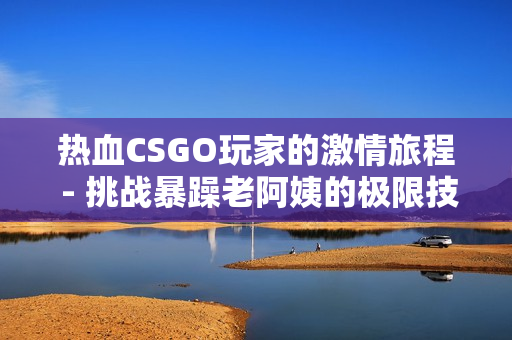 热血CSGO玩家的激情旅程 - 挑战暴躁老阿姨的极限技巧