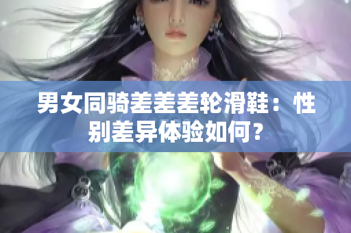 男女同骑差差差轮滑鞋：性别差异体验如何？