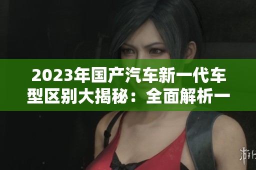 2023年国产汽车新一代车型区别大揭秘：全面解析一、二、三区别