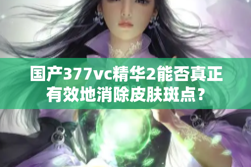 国产377vc精华2能否真正有效地消除皮肤斑点？