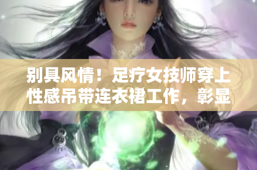 别具风情！足疗女技师穿上性感吊带连衣裙工作，彰显专业魅力