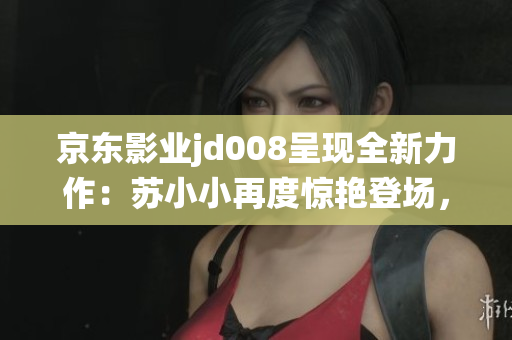 京东影业jd008呈现全新力作：苏小小再度惊艳登场，故事将如何演绎？