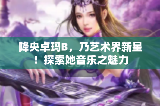 降央卓玛B，乃艺术界新星！探索她音乐之魅力